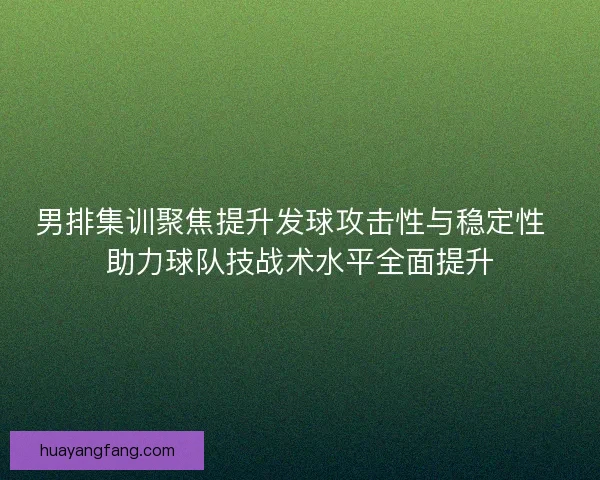 男排集训聚焦提升发球攻击性与稳定性  助力球队技战术水平全面提升