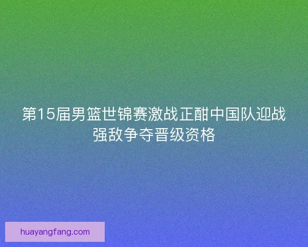 第15届男篮世锦赛激战正酣中国队迎战强敌争夺晋级资格
